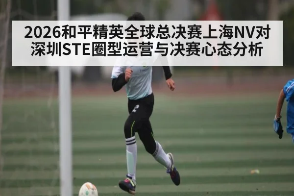 2026和平精英全球总决赛上海NV对深圳STE圈型运营与决赛心态分析