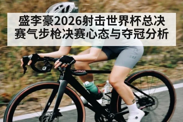 盛李豪2026射击世界杯总决赛气步枪决赛心态与夺冠分析