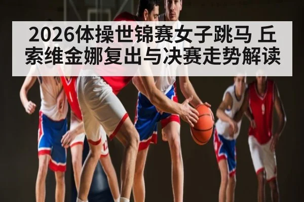 2026体操世锦赛女子跳马 丘索维金娜复出与决赛走势解读