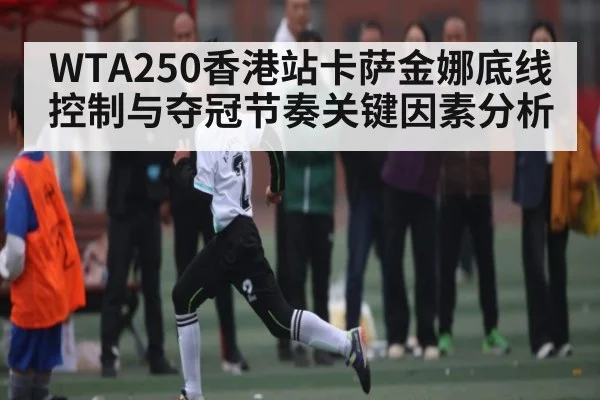 WTA250香港站卡萨金娜底线控制与夺冠节奏关键因素分析