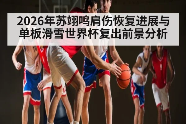 2026年苏翊鸣肩伤恢复进展与单板滑雪世界杯复出前景分析