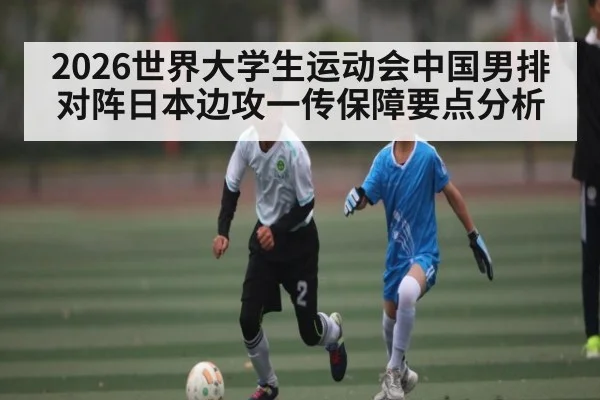 2026世界大学生运动会中国男排对阵日本边攻一传保障要点分析